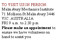 Text Box: TO VISIT US IN PERSON:Malmsbury Mechanics Institute71 Mollison St Malmsbury 3446 VIC. AUSTRALIAFRI 9 a.m. to 2.30 p.mPlease make an appointment to ensure we have volunteers on hand to assist you
